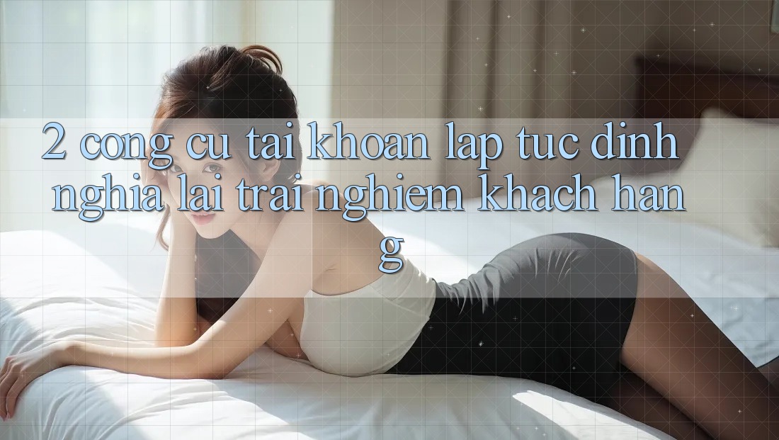 2. Công cụ “Tài khoản lập tức” - Định nghĩa lại trải nghiệm khách hàng