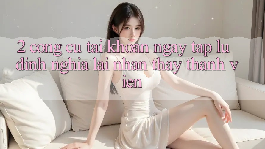 2. Công cụ “Tài khoản ngay tắp lự” - Định nghĩa lại nhận thấy thành viên