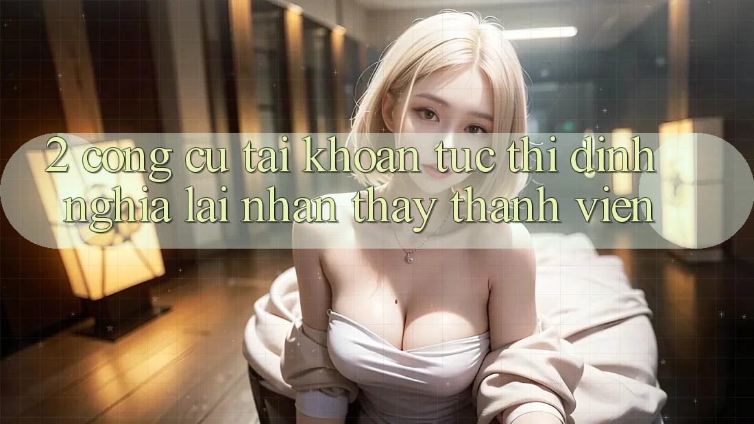 2. Công cụ “Tài khoản tức thì” - Định nghĩa lại nhận thấy thành viên