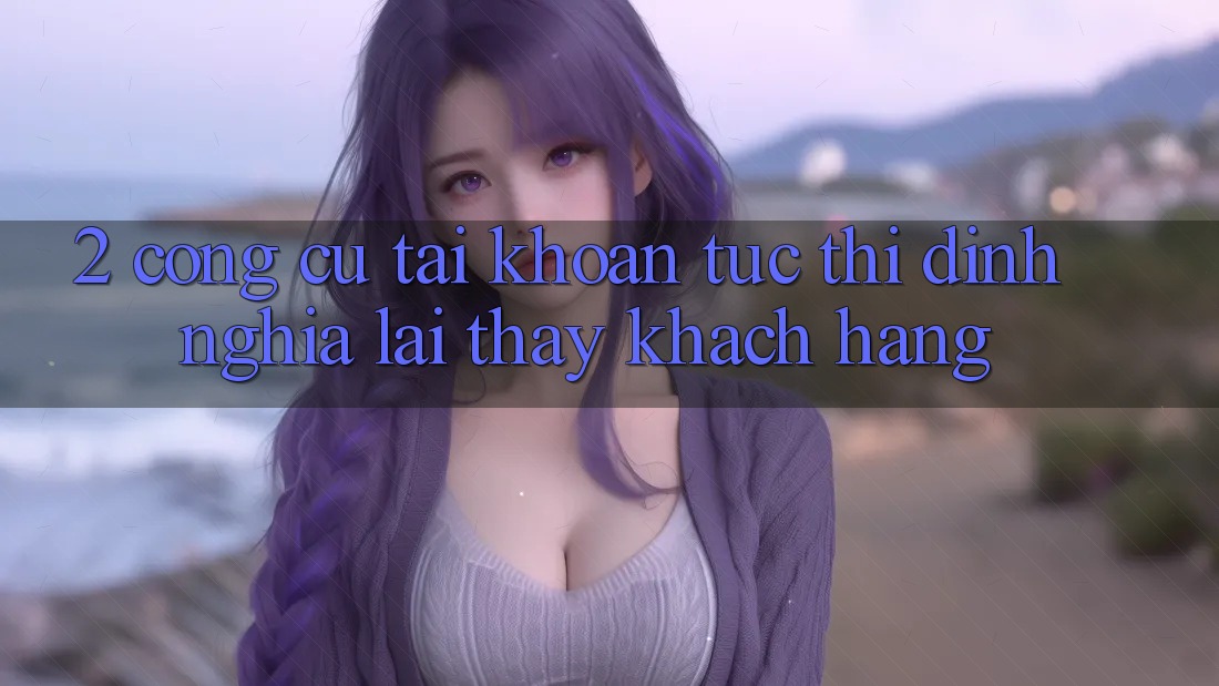 2. Công cụ “Tài khoản tức thì” - Định nghĩa lại thấy khách hàng