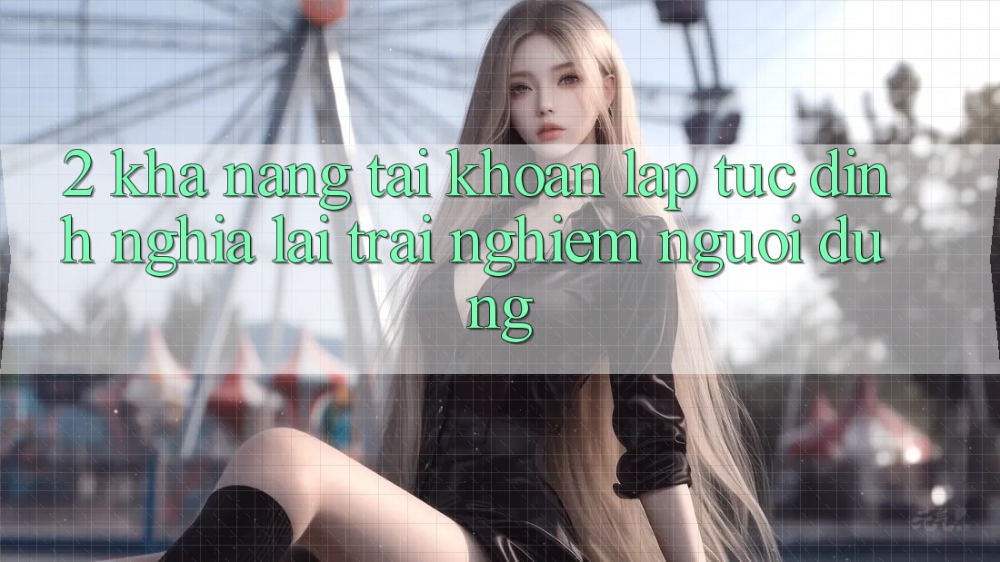 2. Khả năng “Tài khoản lập tức” - Định nghĩa lại trải nghiệm người dùng