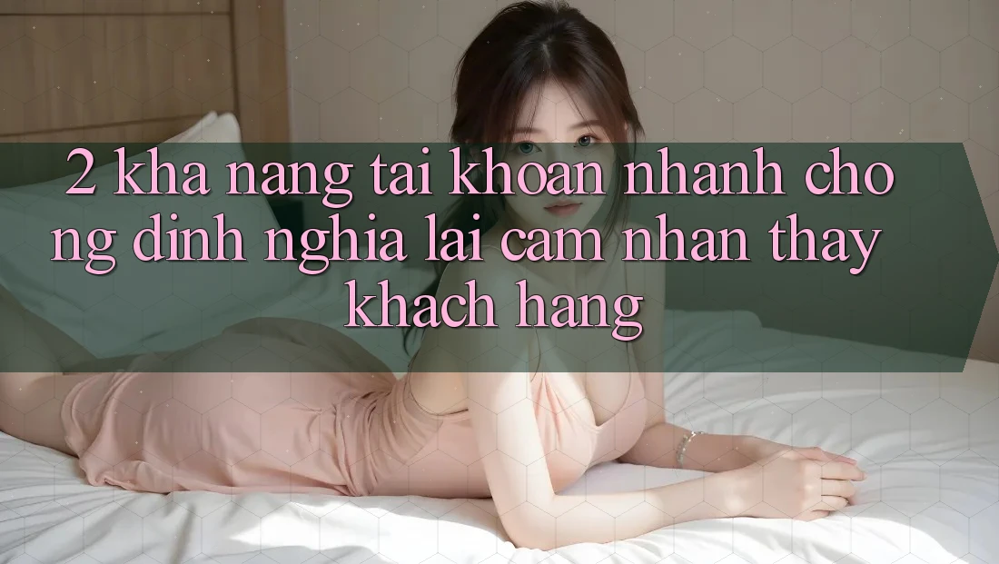 2. Khả năng “Tài khoản nhanh chóng” - Định nghĩa lại cảm nhận thấy khách hàng