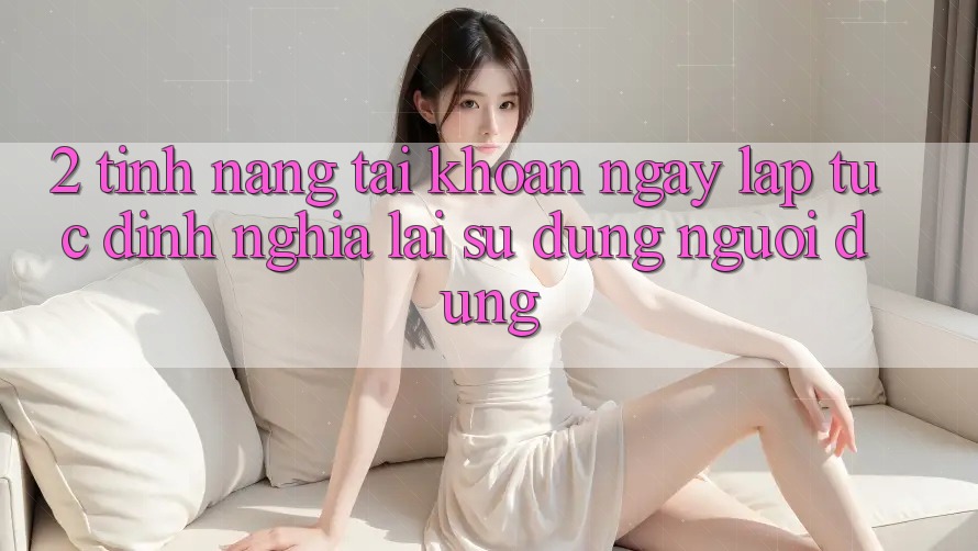 2. Tính năng “Tài khoản ngay lập tức” - Định nghĩa lại sử dụng người dùng