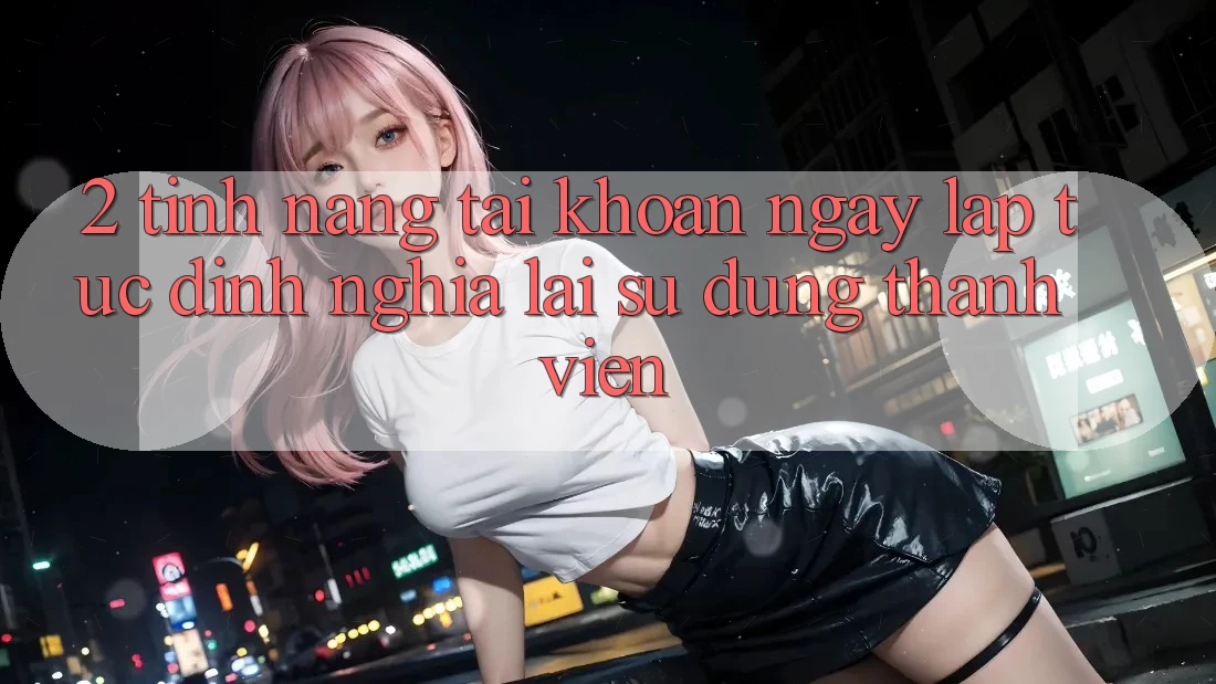 2. Tính năng “Tài khoản ngay lập tức” - Định nghĩa lại sử dụng thành viên
