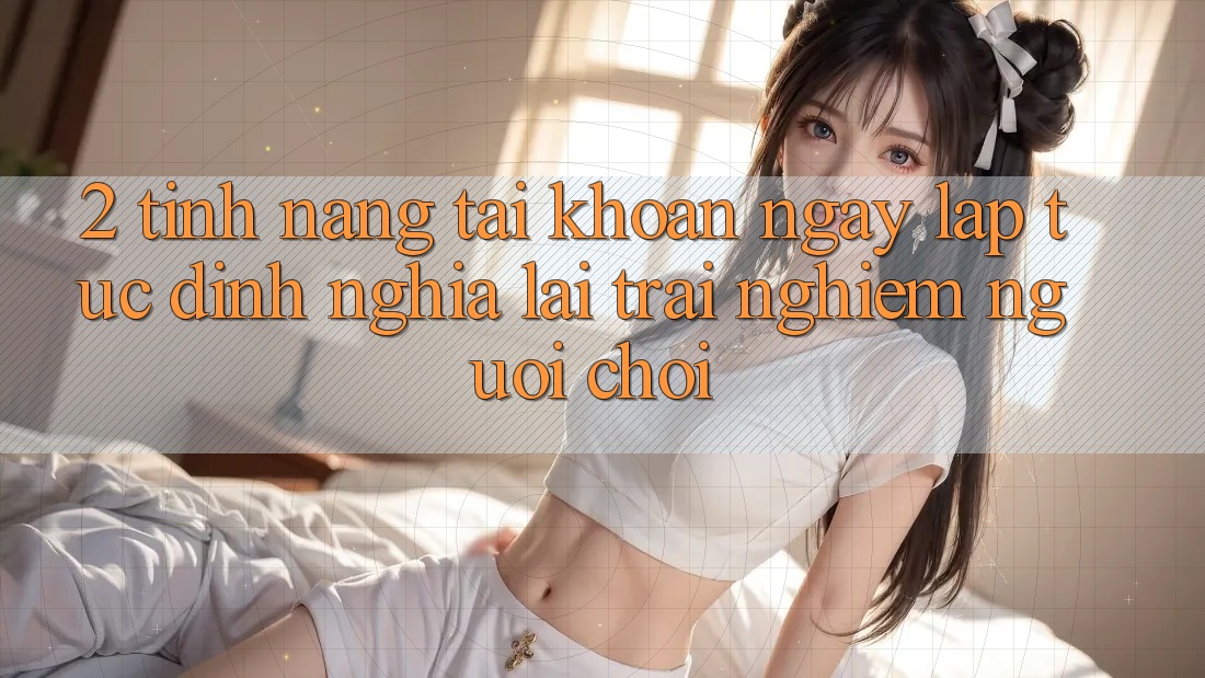 2. Tính năng “Tài khoản ngay lập tức” - Định nghĩa lại trải nghiệm người chơi