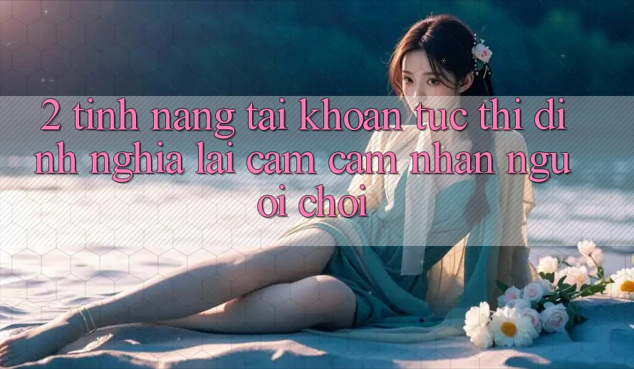 2. Tính năng “Tài khoản tức thì” - Định nghĩa lại cảm cảm nhận người chơi