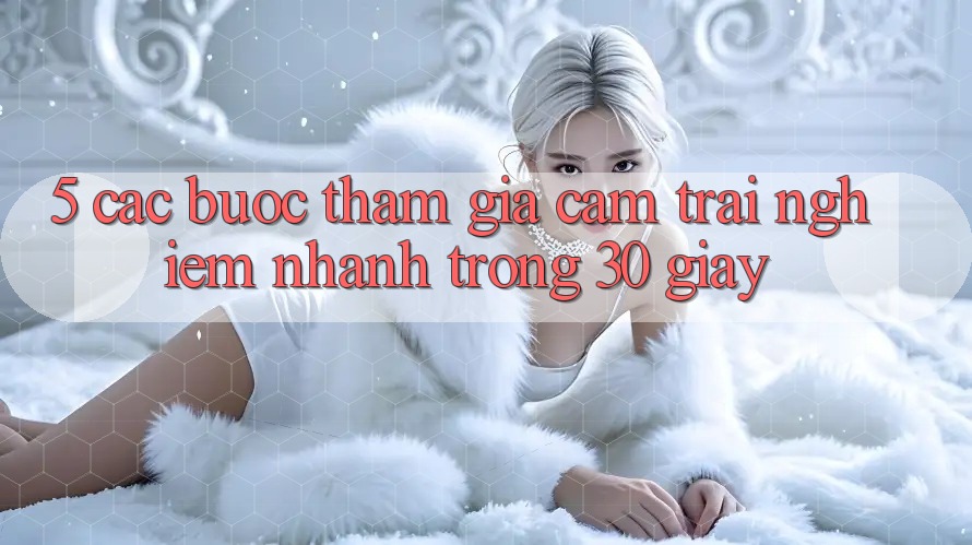 5. Các bước tham gia cảm trải nghiệm nhanh trong 30 giây