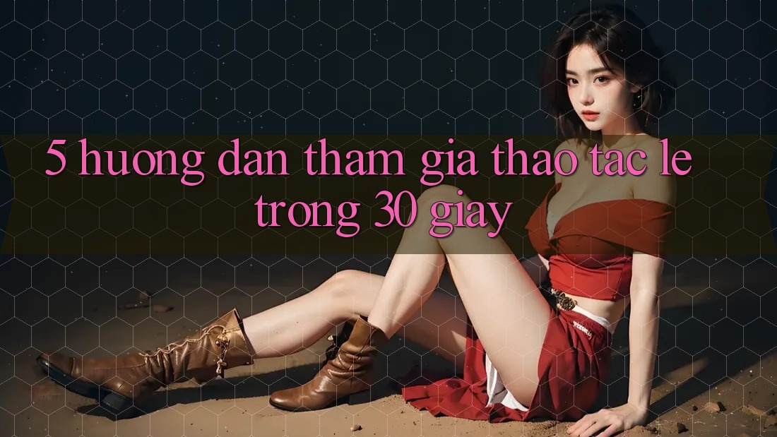 5. Hướng dẫn tham gia thao tác lẹ trong 30 giây