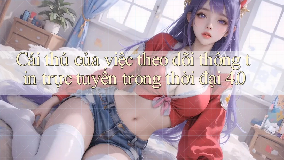 Cái thú của việc theo dõi thông tin trực tuyến trong thời đại 4. 0