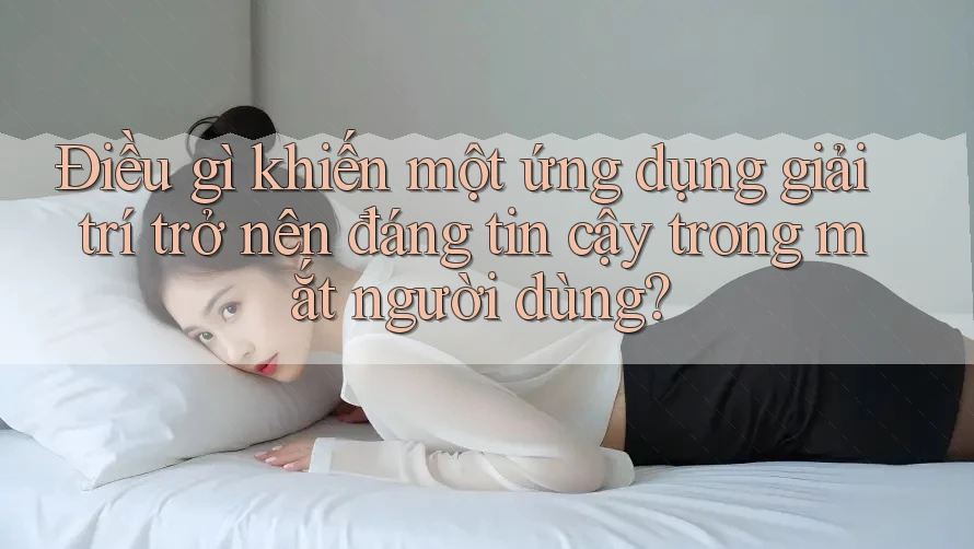 Điều gì khiến một ứng dụng giải trí trở nên đáng tin cậy trong mắt người dùng?
