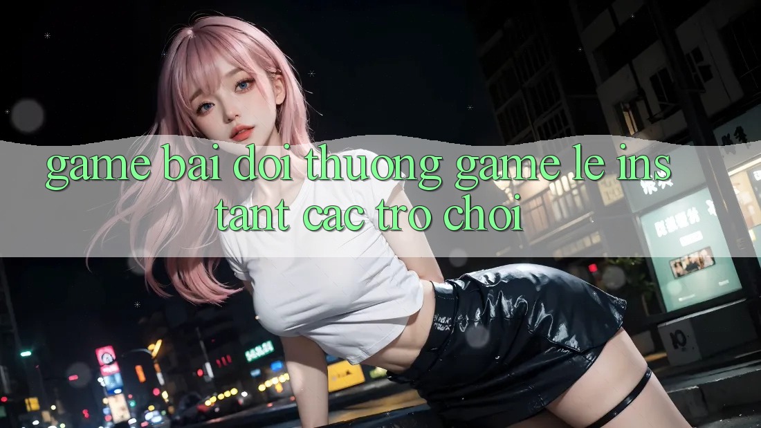 Game bài đổi thưởng & Game lẹ (Instant Các trò chơi)