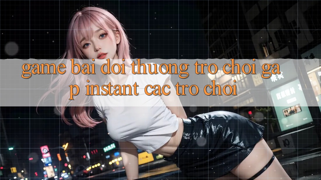 Game bài đổi thưởng & Trò chơi gấp (Instant Các trò chơi)