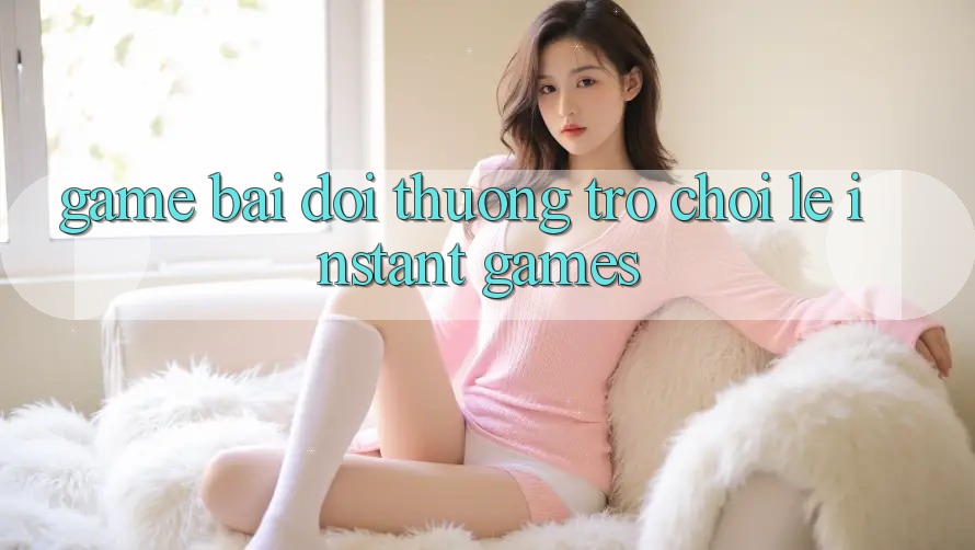 Game bài đổi thưởng & Trò chơi lẹ (Instant Games)