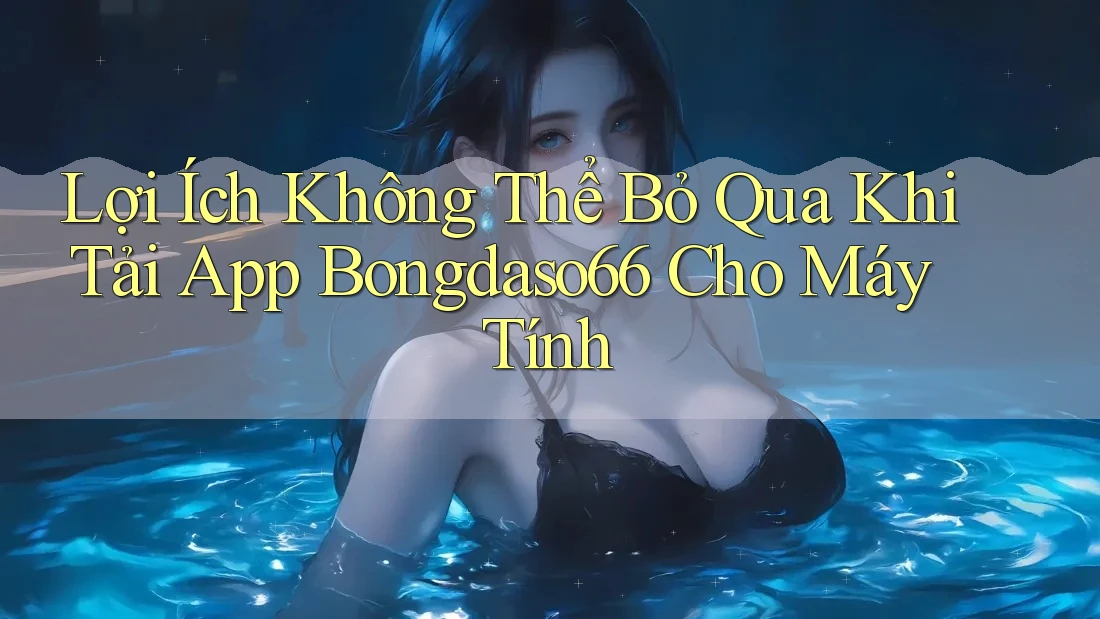 Lợi Ích Không Thể Bỏ Qua Khi Tải App Bongdaso66 Cho Máy Tính