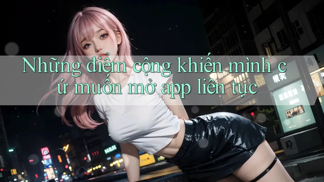 Những điểm cộng khiến mình cứ muốn mở app liên tục