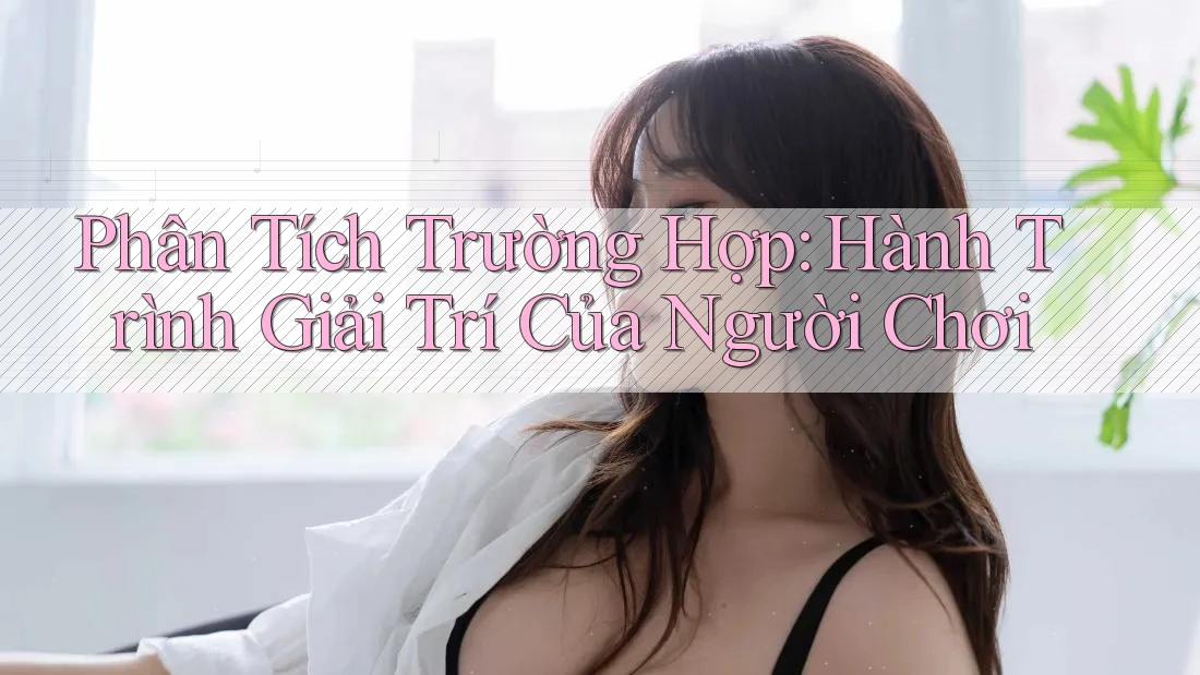 Phân Tích Trường Hợp: Hành Trình Giải Trí Của Người Chơi