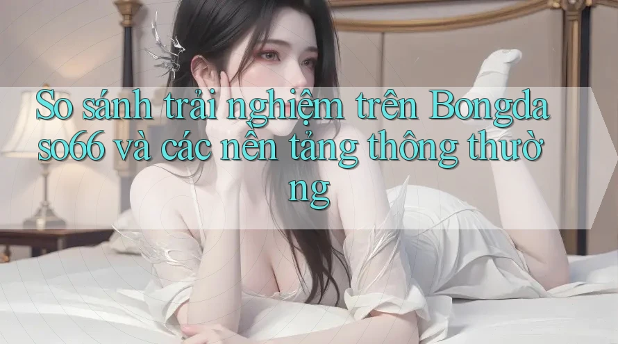 So sánh trải nghiệm trên Bongdaso66 và các nền tảng thông thường