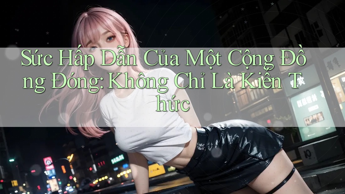Sức Hấp Dẫn Của Một Cộng Đồng Đóng: Không Chỉ Là Kiến Thức