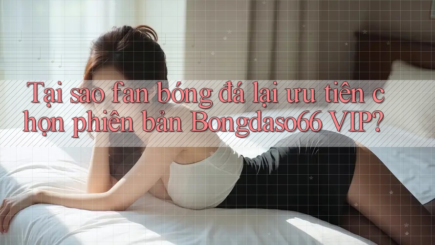 Tại sao fan bóng đá lại ưu tiên chọn phiên bản Bongdaso66 VIP?