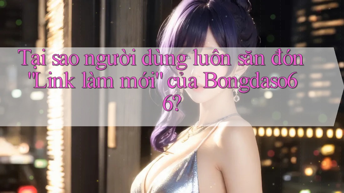 Tại sao người dùng luôn săn đón “Link làm mới” của Bongdaso66?