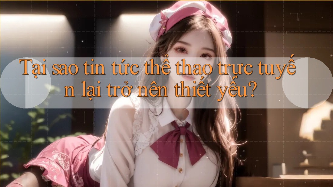 Tại sao tin tức thể thao trực tuyến lại trở nên thiết yếu?