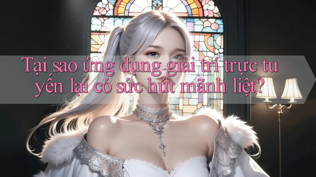 Tại sao ứng dụng giải trí trực tuyến lại có sức hút mãnh liệt?