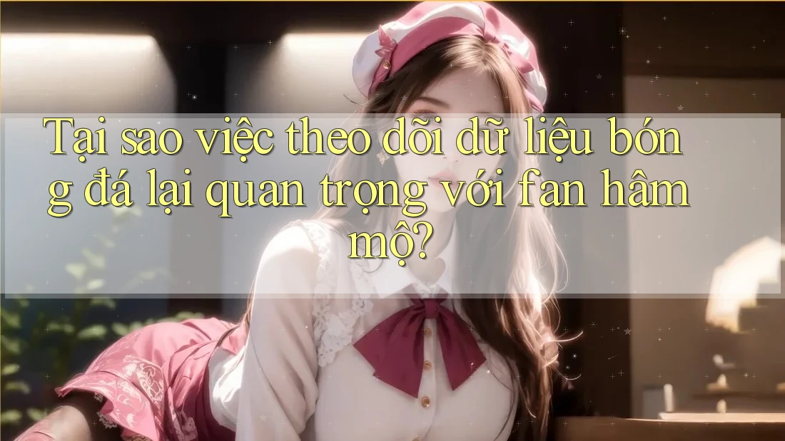 Tại sao việc theo dõi dữ liệu bóng đá lại quan trọng với fan hâm mộ?