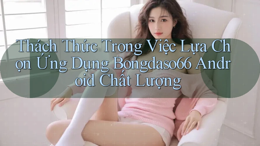 Thách Thức Trong Việc Lựa Chọn Ứng Dụng Bongdaso66 Android Chất Lượng