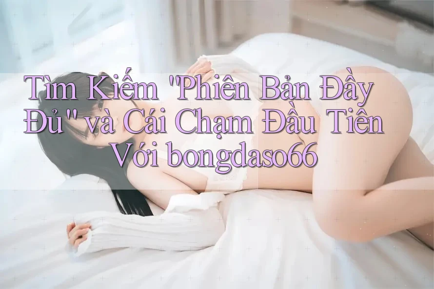Tìm Kiếm “Phiên Bản Đầy Đủ” và Cái Chạm Đầu Tiên Với bongdaso66 Tìm Kiếm “Phiên Bản Đầy Đủ” và Cái Chạm Đầu Tiên Với bongdaso66