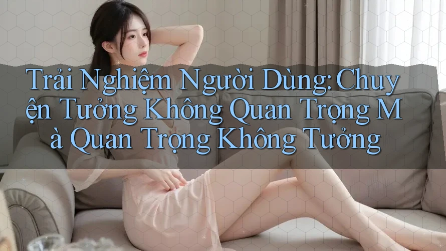 Trải Nghiệm Người Dùng: Chuyện Tưởng Không Quan Trọng Mà Quan Trọng Không Tưởng Trải Nghiệm Người Dùng: Chuyện Tưởng Không Quan Trọng Mà Quan Trọng Không Tưởng