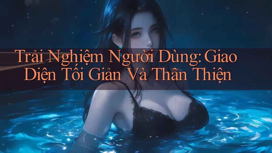 Trải Nghiệm Người Dùng: Giao Diện Tối Giản Và Thân Thiện