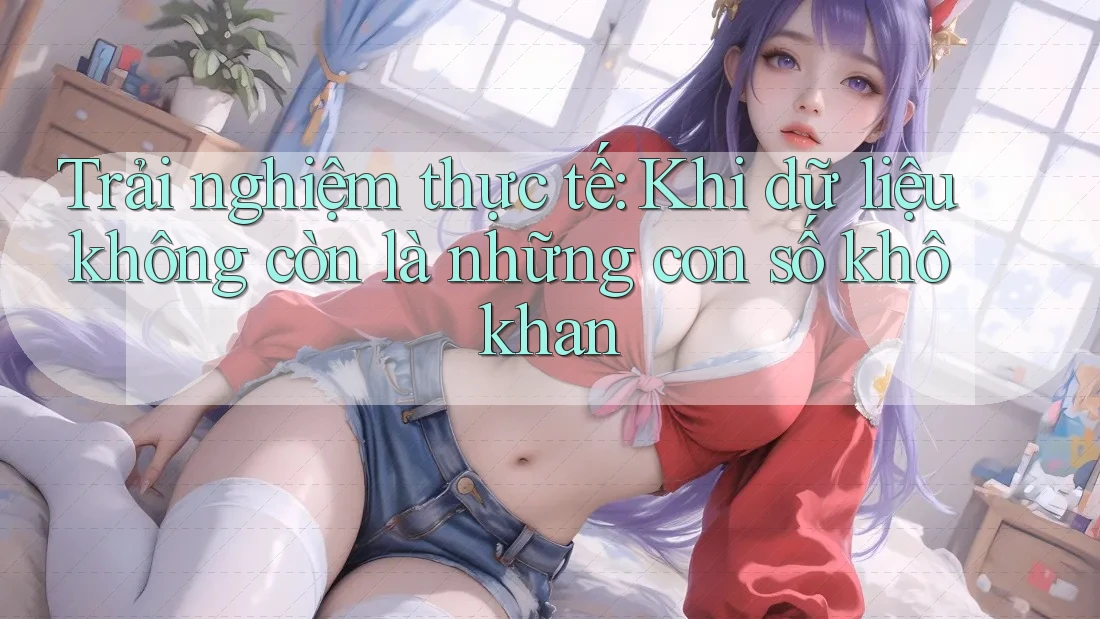 Trải nghiệm thực tế: Khi dữ liệu không còn là những con số khô khan