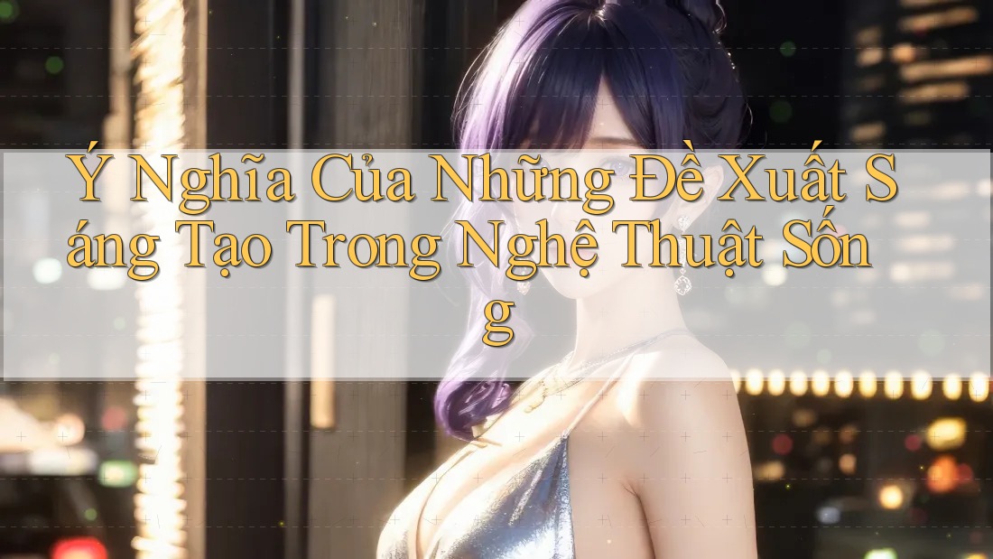 Ý Nghĩa Của Những Đề Xuất Sáng Tạo Trong Nghệ Thuật Sống