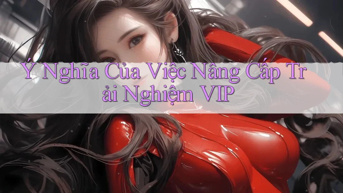 Ý Nghĩa Của Việc Nâng Cấp Trải Nghiệm VIP